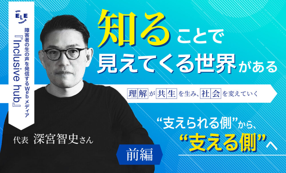 「障害者の生の声を発信するWebメディア『Inclusive hub』代表深宮智史さん。知ることで見えてくる世界がある。理解が共生を生み、社会を変えていく、❝支えられる側❞から、❝支える側❞へ」というタイトルのインタビューと代表の男性の画像