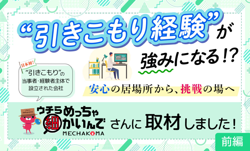 日本初”引きこもり”の当事者・経験者主体で設立された会社『ウチらめっちゃ細かいんで』MECHAKOMAさんに取材しました！”引きこもり経験”が強みになる！？安心の居場所から、挑戦の場へ　前編