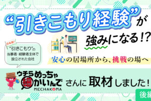 日本初”引きこもり”の当事者・経験者主体で設立された会社『ウチらめっちゃ細かいんで』MECHAKOMAさんに取材しました！”引きこもり経験”が強みになる！？安心の居場所から、挑戦の場へ　後編