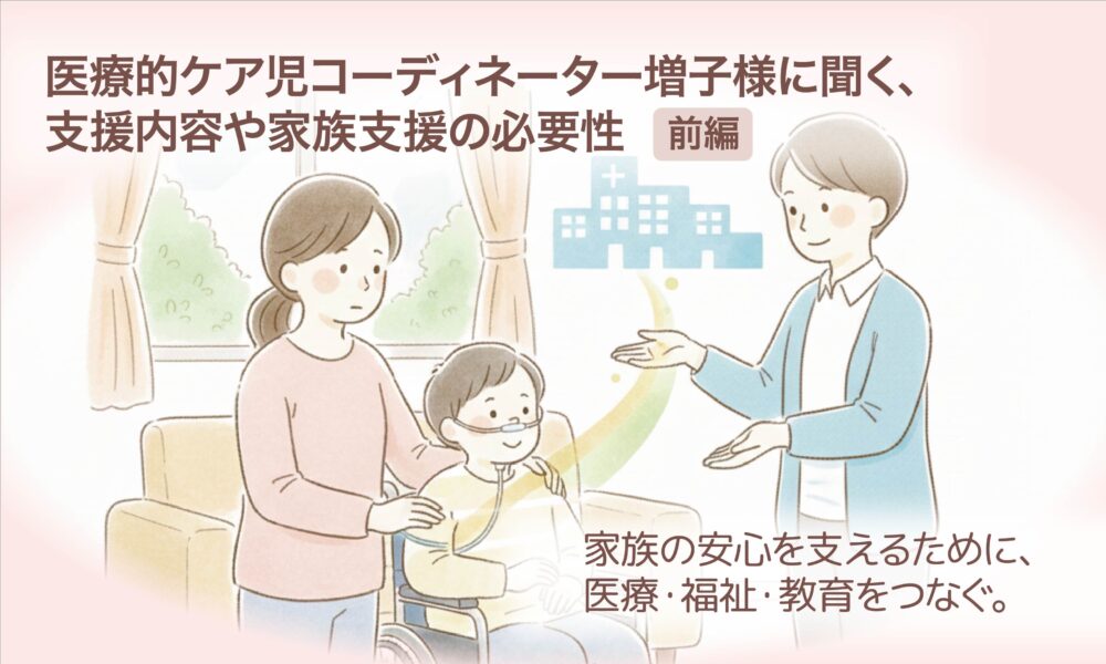 医療的ケア児コーディネーター増子様に聞く、支援内容や家族支援の必要性【前編】 家族の安心を支えるために、医療・福祉・教育をつなぐ。