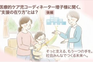 医療的ケア児コーディネーター増子様に聞く、”支援の在り方”とは？【後編】　そっと支える、もう一つの手を。社会みんなでつくる未来へ。