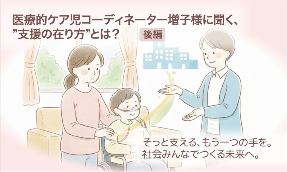 医療的ケア児コーディネーター増子様に聞く、”支援の在り方”とは?【後編】 そっと支える、もう一つの手を。社会みんなでつくる未来へ。