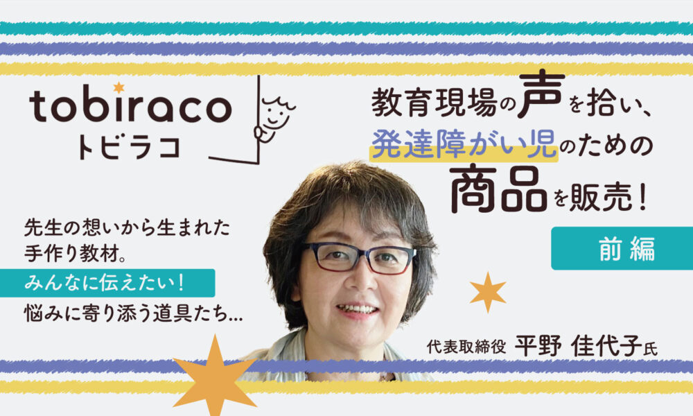 教育現場の声を拾い、発達障がい児のために商品を販売！　『tobiraco』代表取締役 平野佳代子様インタビュー【前編】