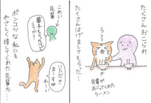 たくさんおこられ、たくさんはげましてもらった‥おごってもらったラーメンと泣いている猫と励ましている先輩。
ポンコツな私にもやさしく接してくれた先輩方‥怖い先輩から「菓子もらったけど、くうか？」と、聞かれ「いただきます」と、浮かれる猫。