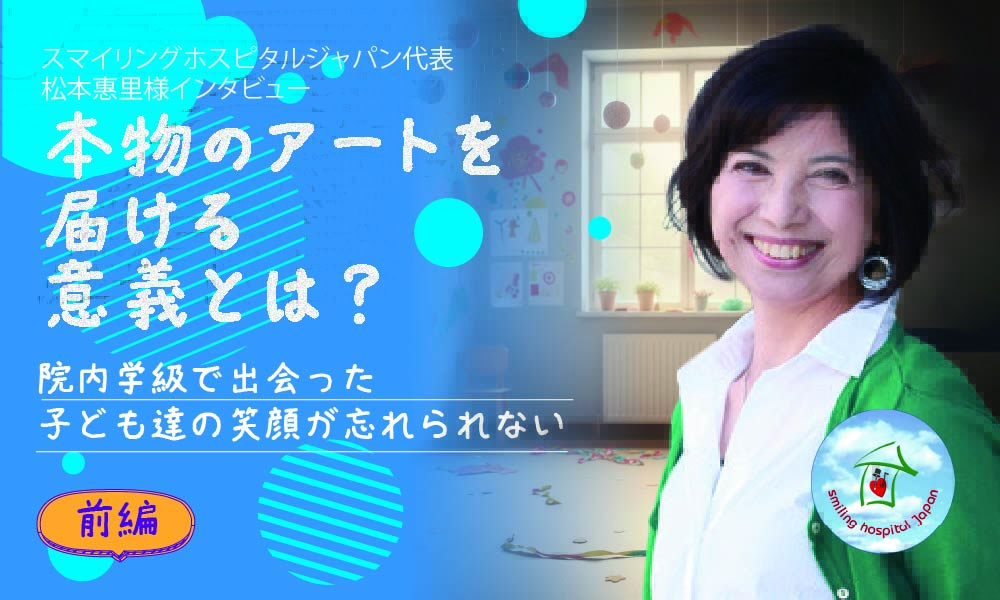 スマイリングホスピタルジャパン代表 松本惠里様インタビュー 本物のアートを届ける意義とは? 院内学級で出会った子ども達の笑顔を忘れられない