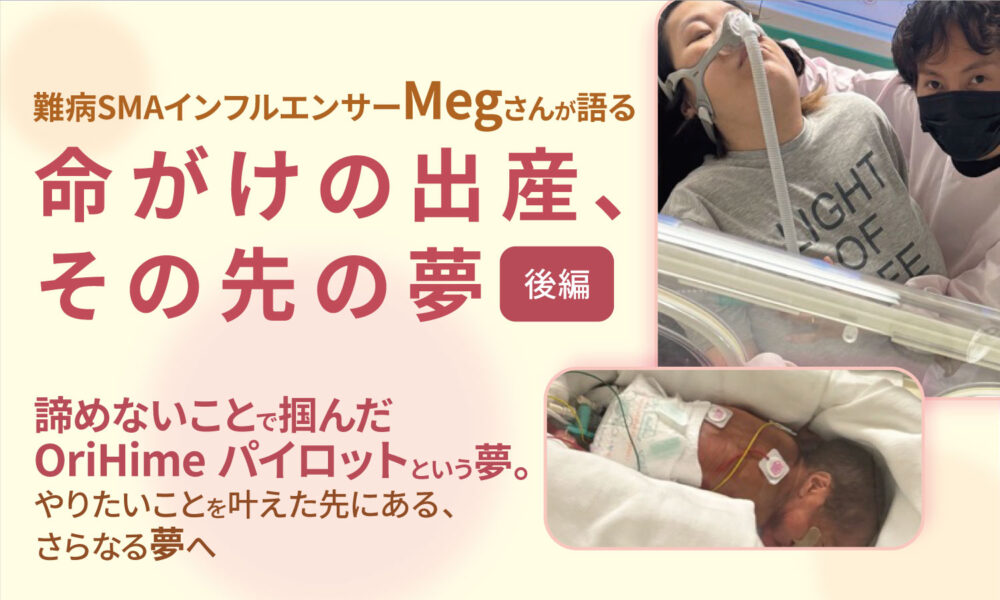 車いすの女性と寄り添う男性、保育器の中にいる管につながれた赤ちゃんの画像と、難病SMAインフルエンサーMegさんが語る命がけの出産、その先の夢　後編　あきらめないことで掴んだOIrihimeパイロットという夢。やりたいことを叶えた先にある、さらなる夢へというテキストと、夫婦と赤ちゃんの画像