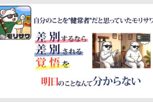 白い背景に文字文章「自分のことを”健常者”だと思っていたモリサワ」その下には「差別するなら差別される勇気を覚悟を」その下には「明日のことなんて分からない」と書いてある。 右にはサングラスをかけたシロクマが座って左側では数人に怒った顔で指を刺しながら何か言っている画面だが、右側では、サングラスをかけたシロクマが座って、落ち込んでいる状態。サングラスをかけたシロクマの左側には障害者手帳とヘルプマークがある画像。