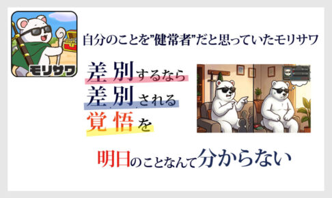 白い背景に文字文章「自分のことを”健常者”だと思っていたモリサワ」その下には「差別するなら差別される勇気を覚悟を」その下には「明日のことなんて分からない」と書いてある。 右にはサングラスをかけたシロクマが座って左側では数人に怒った顔で指を刺しながら何か言っている画面だが、右側では、サングラスをかけたシロクマが座って、落ち込んでいる状態。サングラスをかけたシロクマの左側には障害者手帳とヘルプマークがある画像。