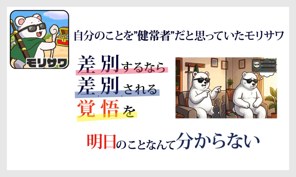 白い背景に文字文章「自分のことを”健常者”だと思っていたモリサワ」その下には「差別するなら差別される勇気を覚悟を」その下には「明日のことなんて分からない」と書いてある。 右にはサングラスをかけたシロクマが座って左側では数人に怒った顔で指を刺しながら何か言っている画面だが、右側では、サングラスをかけたシロクマが座って、落ち込んでいる状態。サングラスをかけたシロクマの左側には障害者手帳とヘルプマークがある画像。