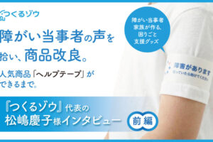 障がい当事者の声を拾い、商品改良。人気商品「ヘルプテープ」ができるまで。『つくるゾウ』代表の松嶋慶子様インタビュー　前編