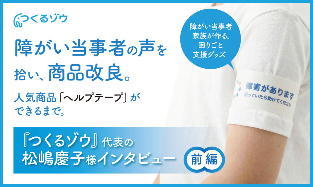 障がい当事者の声を拾い、商品改良。人気商品「ヘルプテープ」ができるまで。『つくるゾウ』代表の松嶋慶子様インタビュー 前編