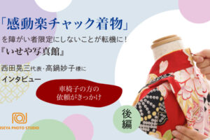 「感動楽チャック着物」を障がい者限定にしないことが転機に！　『いせや写真館』西田晃三代表、高鍋妙子様にインタビュー　後編