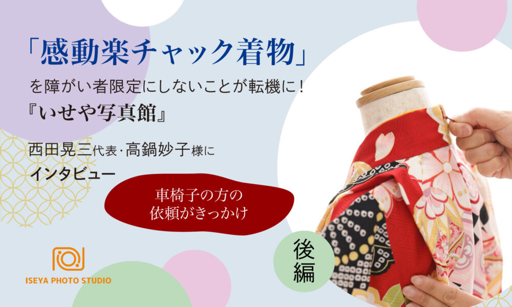 「感動楽チャック着物」を障がい者限定にしないことが転機に！　『いせや写真館』西田晃三代表、高鍋妙子様にインタビュー　後編