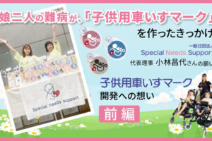 娘二人の難病が、「子供用車いすマーク」を作ったきっかけ　一般社団法人「Special Needs Support」代表理事 小林昌代さんの願い　前編というテキストと、子供用車いすに乗っている子供2人と母親、車いすマークとそれを販売している女性2人の画像
