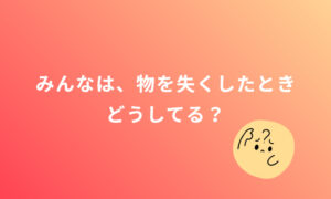 みんなは、物をなくしたとき、どうしてる？