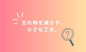 忘れ物を減らす、小さな工夫。
