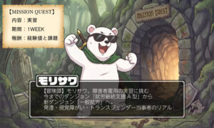 冒険をテーマにしたイラストと、障害者雇用の実習に関する情報を含むインフォグラフィックです。 画像は、ファンタジー調の森の中にある、苔むした石のダンジョン入り口を背景にしています。入り口の上には「MISSION QUEST」という英語の看板があり、内部からは明るい光が差し込んでいます。 中央には、サングラスをかけ、緑のマントを羽織った、二足歩行のシロクマが、ガッツポーズをして立っています。シロクマの足元には、折れた剣、壊れた盾、砕けた鎖が散らばっており、冒険の始まりを感じさせます。 画像内には、2つのテキストブロックがあります。 左上には、古紙のような質感の巻物に、以下のテキストが記載されています。 【MISSION QUEST】 内容：実習 期間：1WEEK 報酬：経験値と課題 中央下には、黒い半透明のテキストボックスがあり、大きな文字で以下のタイトルが記載されています。 モリサワ その下に、詳細なテキストが記載されています。 【冒険譚】モリサワ、障害者雇用の実習に挑む 今までのダンジョン「就労継続支援 A 型」から 新ダンジョン「一般就労」へ。 発達・視覚障がい・トランスジェンダー当事者のリアル 全体として、希望に満ちた新しい挑戦を表現したビジュアルです。