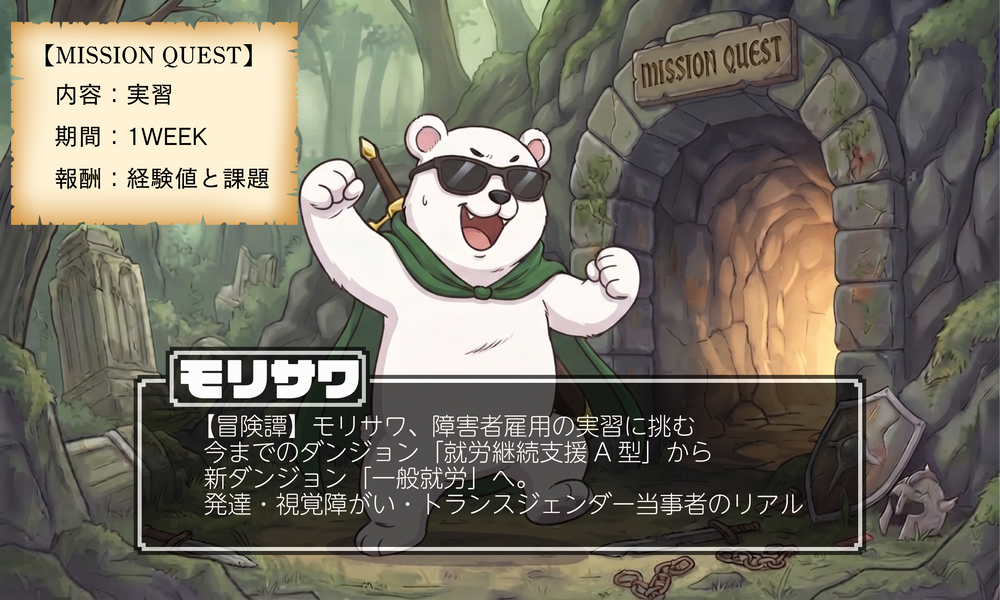 冒険をテーマにしたイラストと、障害者雇用の実習に関する情報を含むインフォグラフィックです。 画像は、ファンタジー調の森の中にある、苔むした石のダンジョン入り口を背景にしています。入り口の上には「MISSION QUEST」という英語の看板があり、内部からは明るい光が差し込んでいます。 中央には、サングラスをかけ、緑のマントを羽織った、二足歩行のシロクマが、ガッツポーズをして立っています。シロクマの足元には、折れた剣、壊れた盾、砕けた鎖が散らばっており、冒険の始まりを感じさせます。 画像内には、2つのテキストブロックがあります。 左上には、古紙のような質感の巻物に、以下のテキストが記載されています。 【MISSION QUEST】 内容：実習 期間：1WEEK 報酬：経験値と課題 中央下には、黒い半透明のテキストボックスがあり、大きな文字で以下のタイトルが記載されています。 モリサワ その下に、詳細なテキストが記載されています。 【冒険譚】モリサワ、障害者雇用の実習に挑む 今までのダンジョン「就労継続支援 A 型」から 新ダンジョン「一般就労」へ。 発達・視覚障がい・トランスジェンダー当事者のリアル 全体として、希望に満ちた新しい挑戦を表現したビジュアルです。